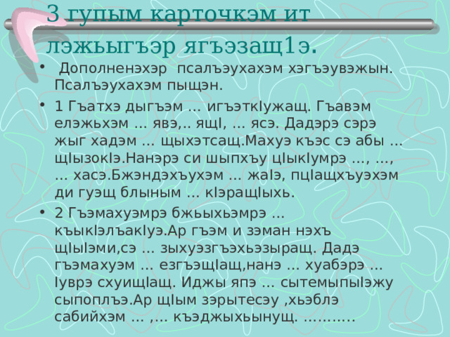3 гупым карточкэм ит лэжьыгъэр ягъэзащ1э .    Дополненэхэр псалъэухахэм хэгъэувэжын. Псалъэухахэм пыщэн. 1 Гъатхэ дыгъэм … игъэтк I ужащ. Гъавэм елэжьхэм … явэ,.. ящ I , … ясэ. Дадэрэ сэрэ жыг хадэм … щыхэтсащ.Махуэ къэс сэ абы … щ I ызок I э.Нанэрэ си шыпхъу ц I ык I умрэ …, …, … хасэ.Бжэндэхъухэм … жа I э, пц I ащхъуэхэм ди гуэщ блыным … к I эращ I ыхь. 2 Гъэмахуэмрэ бжьыхьэмрэ … къык I элъак I уэ.Ар гъэм и зэман нэхъ щ I ы I эми,сэ … зыхуэзгъэхьэзыращ. Дадэ гъэмахуэм … езгъэщ I ащ,нанэ … хуабэрэ … I уврэ схуищ I ащ. Иджы япэ … сытемыпы I эжу сыпоплъэ.Ар щ I ым зэрытесэу ,хьэблэ сабийхэм … ,… къэджыхьынущ. ………..  