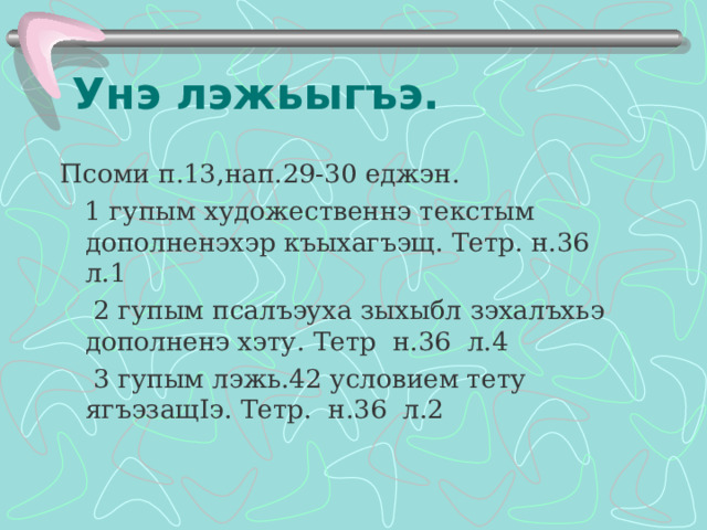 Унэ лэжьыгъэ. Псоми п.13,нап.29-30 еджэн.  1 гупым художественнэ текстым дополненэхэр къыхагъэщ. Тетр. н.36 л.1  2 гупым псалъэуха зыхыбл зэхалъхьэ дополненэ хэту. Тетр н.36 л.4   3 гупым лэжь.42 условием тету ягъэзащ I э. Тетр. н.36 л.2   