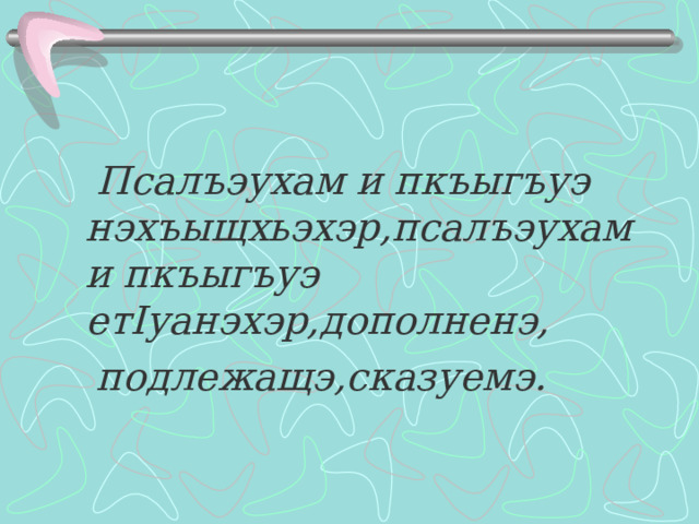  Псалъэухам и пкъыгъуэ нэхъыщхьэхэр,псалъэухам и пкъыгъуэ ет I уанэхэр,дополненэ,  подлежащэ,сказуемэ. 