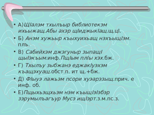 А) Щ I алэм тхылъыр библиотекэм ихьыжащ.Абы ахэр щ I иджык I ащ. щ.ц I . Б) Анэм хужьыр къыхуихьащ нэхъыщ I эм. плъ. В) Сабийхэм джэгуныр зыпащ I щы I экъым. инф .Пщ I ым пл I ы хэх. бж.  Г) Тхылъу зыбжанэ еджак I уэхэм къащэхуащ. обст.п. ит щ.+бж. Д) Ф I ыуэ лажьэм псори хуэарэзыщ. прич. е инф. об. Е) Пщыхьэщхьэм нэм къыщ I э I эбэр зэрумылъагъур Мусэ ищ I эрт. з.м.пс.з.  