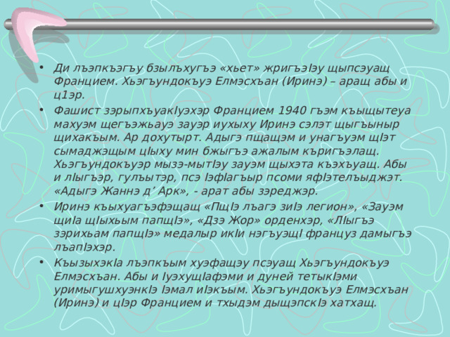  Ди лъэпкъэгъу бзылъхугъэ «хьет» жригъэ I эу щыпсэуащ Францием. Хьэгъундокъуэ Елмэсхъан (Иринэ) – аращ абы и ц1эр. Фашист зэрыпхъуак I уэхэр Францием 1940 гъэм къыщытеуа махуэм щегъэжьауэ зауэр иухыху Иринэ сэлэт щыгъыныр щихакъым. Ар дохутырт. Адыгэ пщащэм и унагъуэм щ I эт сымаджэщым ц I ыху мин бжыгъэ ажалым къригъэлащ. Хьэгъундокъуэр мызэ-мыт I эу зауэм щыхэта къэхъуащ. Абы и л I ыгъэр, гулъытэр, псэ I эф I агъыр псоми яф I этелъыджэт. «Адыгэ Жаннэ д’ Арк», - арат абы зэреджэр. Иринэ къыхуагъэфэщащ «Пщ I э лъагэ зи I э легион», «Зауэм щи I а щ I ыхьым папщ I э», «Дзэ Жор» орденхэр, «Л I ыгъэ зэрихьам папщ I э» медалыр ик I и нэгъуэщ I француз дамыгъэ лъап I эхэр. Къызыхэк I а лъэпкъым хуэфащэу псэуащ Хьэгъундокъуэ Елмэсхъан. Абы и I уэхущ I афэми и дуней тетык I эми уримыгушхуэнк I э I эмал и I экъым. Хьэгъундокъуэ Елмэсхъан (Иринэ) и ц I эр Францием и тхыдэм дыщэпск I э хатхащ.  