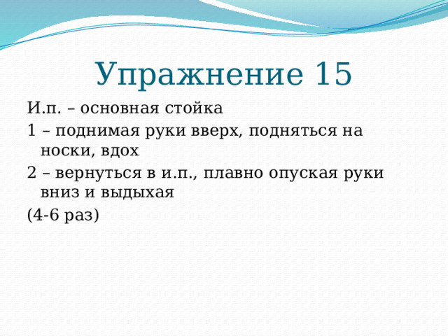 Упражнение 15 И.п. – основная стойка 1 – поднимая руки вверх, подняться на носки, вдох 2 – вернуться в и.п., плавно опуская руки вниз и выдыхая (4-6 раз) 