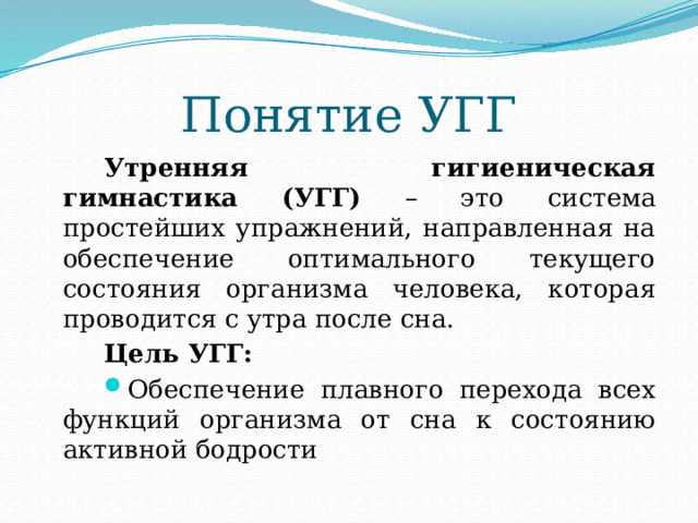 Понятие УГГ Утренняя гигиеническая гимнастика (УГГ) – это система простейших упражнений, направленная на обеспечение оптимального текущего состояния организма человека, которая проводится с утра после сна. Цель УГГ: Обеспечение плавного перехода всех функций организма от сна к состоянию активной бодрости 