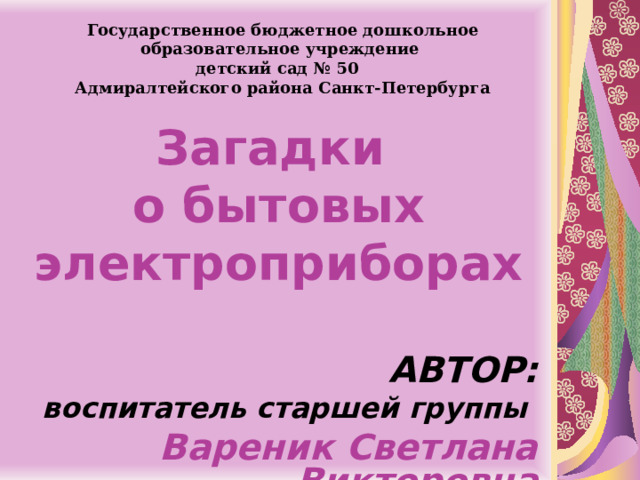 Государственное бюджетное дошкольное образовательное учреждение детский сад № 50 Адмиралтейского района Санкт-Петербурга Загадки  о бытовых электроприборах    АВТОР: воспитатель старшей группы Вареник Светлана Викторовна    