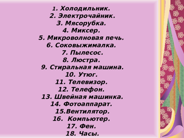  1 . Холодильник.  2. Электрочайник.  3. Мясорубка.  4. Миксер.  5. Микроволновая печь.  6. Соковыжималка.  7. Пылесос.  8. Люстра.  9. Стиральная машина.  10. Утюг.  11. Телевизор.  12. Телефон.  13. Швейная машинка.  14. Фотоаппарат.  15.Вентилятор.  16. Компьютер.  17. Фен.  18. Часы.   
