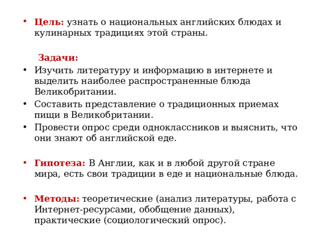 Цель: узнать о национальных английских блюдах и кулинарных традициях этой страны.    Задачи: Изучить литературу и информацию в интернете и выделить наиболее распространенные блюда Великобритании. Составить представление о традиционных приемах пищи в Великобритании. Провести опрос среди одноклассников и выяснить, что они знают об английской еде.   Гипотеза: В Англии, как и в любой другой стране мира, есть свои традиции в еде и национальные блюда.   Методы: теоретические (анализ литературы, работа с Интернет-ресурсами, обобщение данных), практические (социологический опрос).  