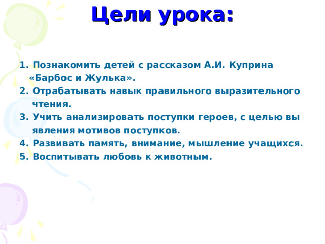 Цели урока:   1. Познакомить детей с рассказом А.И. Куприна  «Барбос и Жулька». 2. Отрабатывать навык правильного выразительного  чтения. 3. Учить анализировать поступки героев, с целью вы  явления мотивов поступков. 4. Развивать память, внимание, мышление учащихся. 5. Воспитывать любовь к животным. 