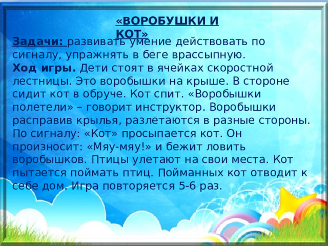«ВОРОБУШКИ И КОТ» Задачи: развивать умение действовать по сигналу, упражнять в беге врассыпную. Ход игры.  Дети стоят в ячейках скоростной лестницы. Это воробышки на крыше. В стороне сидит кот в обруче. Кот спит. «Воробышки полетели» – говорит инструктор. Воробышки расправив крылья, разлетаются в разные стороны. По сигналу: «Кот» просыпается кот. Он произносит: «Мяу-мяу!» и бежит ловить воробышков. Птицы улетают на свои места. Кот пытается поймать птиц. Пойманных кот отводит к себе дом. Игра повторяется 5-6 раз. 
