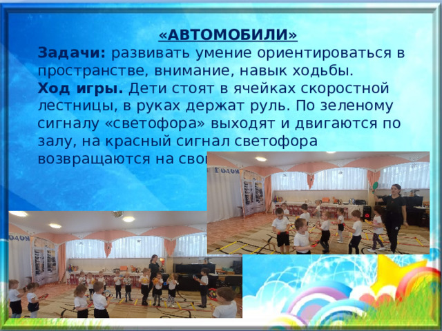 «АВТОМОБИЛИ» Задачи: развивать умение ориентироваться в пространстве, внимание, навык ходьбы. Ход игры. Дети стоят в ячейках скоростной лестницы, в руках держат руль. По зеленому сигналу «светофора» выходят и двигаются по залу, на красный сигнал светофора возвращаются на свои места. 