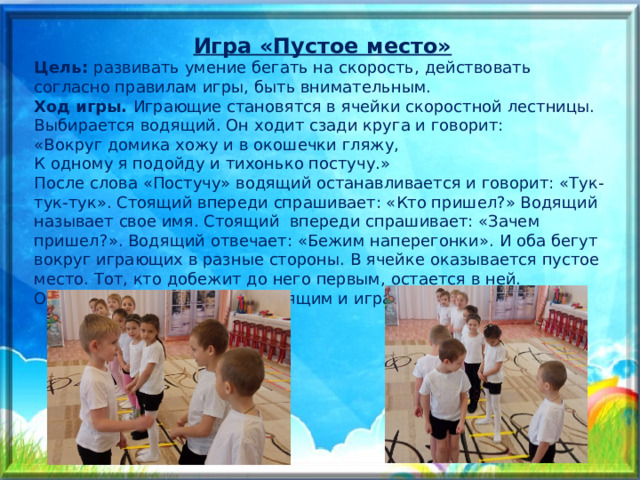 Игра «Пустое место» Цель:  развивать умение бегать на скорость, действовать согласно правилам игры, быть внимательным.  Ход игры.  Играющие становятся в ячейки скоростной лестницы. Выбирается водящий. Он ходит сзади круга и говорит:  «Вокруг домика хожу и в окошечки гляжу,  К одному я подойду и тихонько постучу.»  После слова «Постучу» водящий останавливается и говорит: «Тук-тук-тук». Стоящий впереди спрашивает: «Кто пришел?» Водящий называет свое имя. Стоящий впереди спрашивает: «Зачем пришел?». Водящий отвечает: «Бежим наперегонки». И оба бегут вокруг играющих в разные стороны. В ячейке оказывается пустое место. Тот, кто добежит до него первым, остается в ней. Опоздавший становиться водящим и игра продолжается. 