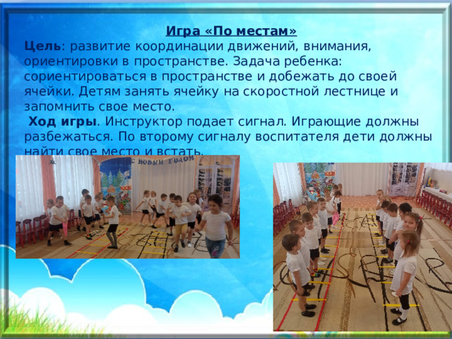 Игра «По местам» Цель : развитие координации движений, внимания, ориентировки в пространстве. Задача ребенка: сориентироваться в пространстве и добежать до своей ячейки. Детям занять ячейку на скоростной лестнице и запомнить свое место.  Ход игры . Инструктор подает сигнал. Играющие должны разбежаться. По второму сигналу воспитателя дети должны найти свое место и встать. 