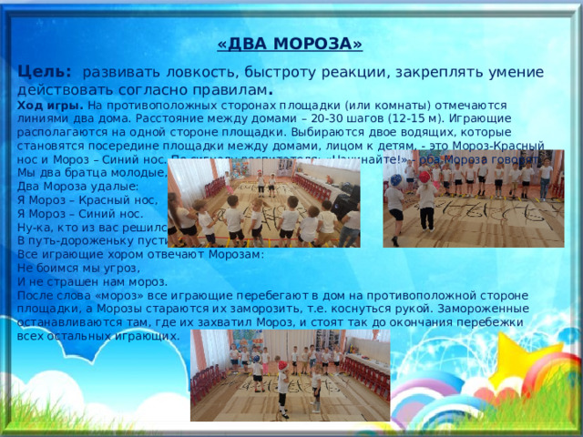 «ДВА МОРОЗА» Цель:  развивать ловкость, быстроту реакции, закреплять умение действовать согласно правилам . Ход игры. На противоположных сторонах площадки (или комнаты) отмечаются линиями два дома. Расстояние между домами – 20-30 шагов (12-15 м). Играющие располагаются на одной стороне площадки. Выбираются двое водящих, которые становятся посередине площадки между домами, лицом к детям, - это Мороз-Красный нос и Мороз – Синий нос. По сигналу воспитателя: «Начинайте!» - оба Мороза говорят:  Мы два братца молодые,   Два Мороза удалые:  Я Мороз – Красный нос,   Я Мороз – Синий нос.  Ну-ка, кто из вас решился,   В путь-дороженьку пуститься?  Все играющие хором отвечают Морозам:  Не боимся мы угроз,   И не страшен нам мороз.  После слова «мороз» все играющие перебегают в дом на противоположной стороне площадки, а Морозы стараются их заморозить, т.е. коснуться рукой. Замороженные останавливаются там, где их захватил Мороз, и стоят так до окончания перебежки всех остальных играющих.   