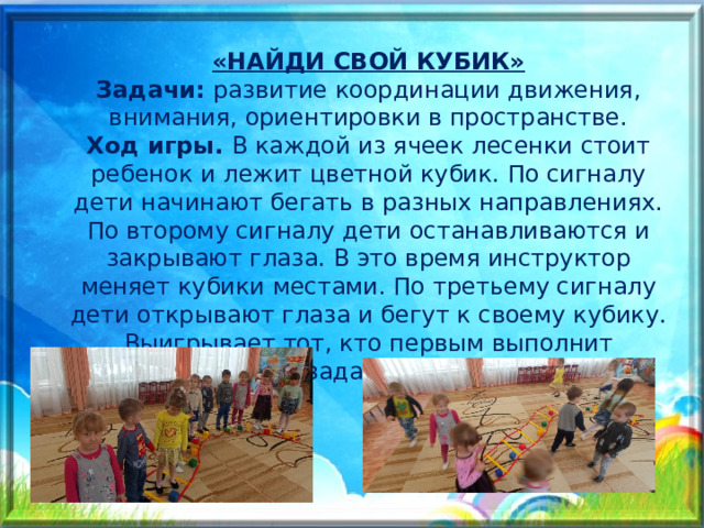 «НАЙДИ СВОЙ КУБИК» Задачи: развитие координации движения, внимания, ориентировки в пространстве. Ход игры. В каждой из ячеек лесенки стоит ребенок и лежит цветной кубик. По сигналу дети начинают бегать в разных направлениях. По второму сигналу дети останавливаются и закрывают глаза. В это время инструктор меняет кубики местами. По третьему сигналу дети открывают глаза и бегут к своему кубику. Выигрывает тот, кто первым выполнит задание. 