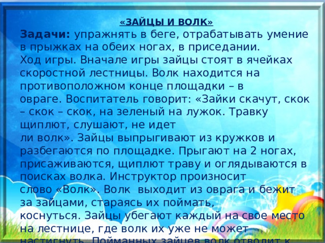 «ЗАЙЦЫ И ВОЛК» Задачи: упражнять в беге, отрабатывать умение в прыжках на обеих ногах, в приседании. Ход игры. Вначале игры зайцы стоят в ячейках скоростной лестницы. Волк находится на противоположном конце площадки – в овраге. Воспитатель говорит: «Зайки скачут, скок – скок – скок, на зеленый на лужок. Травку щиплют, слушают, не идет ли волк». Зайцы выпрыгивают из кружков и разбегаются по площадке. Прыгают на 2 ногах, присаживаются, щиплют траву и оглядываются в поисках волка. Инструктор произносит слово «Волк». Волк  выходит из оврага и бежит за зайцами, стараясь их поймать, коснуться. Зайцы убегают каждый на свое место на лестнице, где волк их уже не может настигнуть. Пойманных зайцев волк отводит к себе в овраг.  