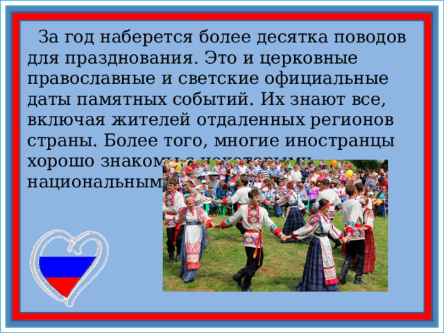  За год наберется более десятка поводов для празднования. Это и церковные православные и светские официальные даты памятных событий. Их знают все, включая жителей отдаленных регионов страны. Более того, многие иностранцы хорошо знакомы с некоторыми национальными праздниками России 