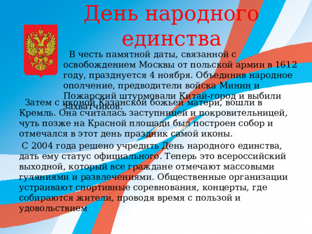  День народного единства    В честь памятной даты, связанной с освобождением Москвы от польской армии в 1612 году, празднуется 4 ноября. Объединив народное ополчение, предводители войска Минин и Пожарский штурмовали Китай-город и выбили захватчиков.  Затем с иконой Казанской божьей матери, вошли в Кремль. Она считалась заступницей и покровительницей, чуть позже на Красной площади был построен собор и отмечался в этот день праздник самой иконы.  С 2004 года решено учредить День народного единства, дать ему статус официального. Теперь это всероссийский выходной, который все граждане отмечают массовыми гуляниями и развлечениями. Общественные организации устраивают спортивные соревнования, концерты, где собираются жители, проводя время с пользой и удовольствием 