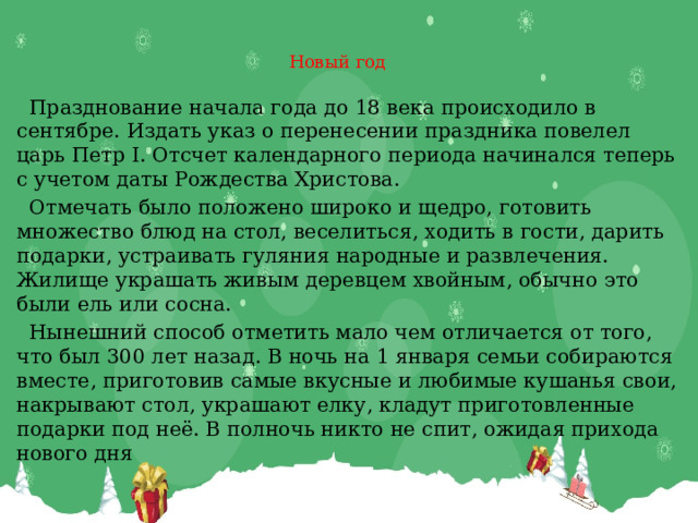 Новый год    Празднование начала года до 18 века происходило в сентябре. Издать указ о перенесении праздника повелел царь Петр I. Отсчет календарного периода начинался теперь с учетом даты Рождества Христова.  Отмечать было положено широко и щедро, готовить множество блюд на стол, веселиться, ходить в гости, дарить подарки, устраивать гуляния народные и развлечения. Жилище украшать живым деревцем хвойным, обычно это были ель или сосна.  Нынешний способ отметить мало чем отличается от того, что был 300 лет назад. В ночь на 1 января семьи собираются вместе, приготовив самые вкусные и любимые кушанья свои, накрывают стол, украшают елку, кладут приготовленные подарки под неё. В полночь никто не спит, ожидая прихода нового дня 
