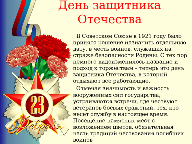  День защитника Отечества    В Советском Союзе в 1921 году было принято решение назначить отдельную дату, в честь воинов, служащих на страже безопасности Родины. С тех пор немного видоизменилось название и подход к торжествам – теперь это день защитника Отечества, в который отдыхают все работающие.  Отмечая значимость и важность вооруженных сил государства, устраиваются встречи, где чествуют ветеранов боевых сражений, тех, кто несет службу в настоящее время. Посещение памятных мест с возложением цветов, обязательная часть традиций чествования погибших воинов 