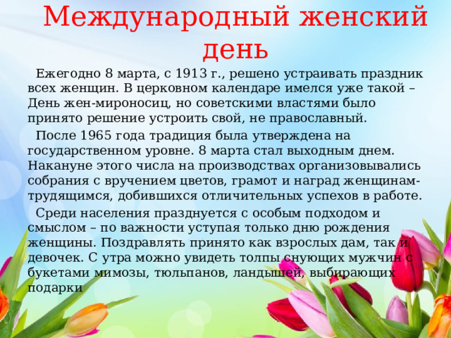  Международный женский день    Ежегодно 8 марта, с 1913 г., решено устраивать праздник всех женщин. В церковном календаре имелся уже такой – День жен-мироносиц, но советскими властями было принято решение устроить свой, не православный.  После 1965 года традиция была утверждена на государственном уровне. 8 марта стал выходным днем. Накануне этого числа на производствах организовывались собрания с вручением цветов, грамот и наград женщинам-трудящимся, добившихся отличительных успехов в работе.  Среди населения празднуется с особым подходом и смыслом – по важности уступая только дню рождения женщины. Поздравлять принято как взрослых дам, так и девочек. С утра можно увидеть толпы снующих мужчин с букетами мимозы, тюльпанов, ландышей, выбирающих подарки 
