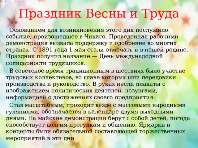  Праздник Весны и Труда    Основанием для возникновения этого дня послужило событие, произошедшее в Чикаго. Проведенная рабочими демонстрация вызвала поддержку и одобрение во многих странах. С 1891 года 1 мая стали отмечать и в нашей родине. Праздник получил название — День международной солидарности трудящихся.  В советское время традиционным в шествиях было участие трудовых коллективов, во главе которых шли передовики производства и руководство. В руках несли плакаты с изображением политических деятелей, лозунгами, информацией о достижениях своего предприятия.  Став масштабным, проходит везде с массовыми народными гуляниями, обозначается в календаре двумя выходными днями. На майские демонстрации берут с собой детей, погода способствует долгим прогулкам и общению. Ярмарки и концерты были обязательной составляющей торжественных мероприятий в эти дни 
