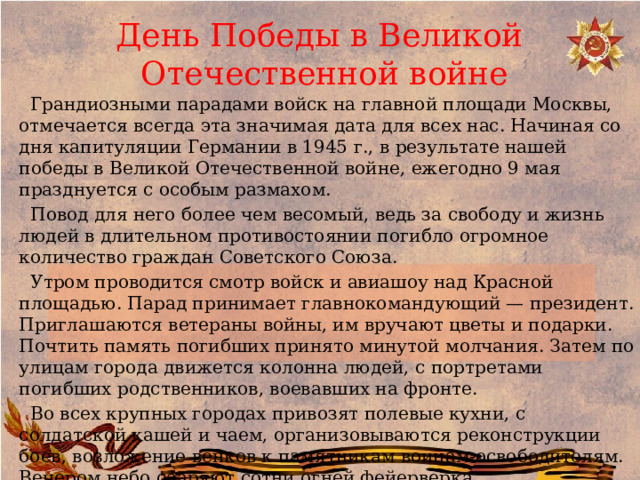  День Победы в Великой  Отечественной войне    Грандиозными парадами войск на главной площади Москвы, отмечается всегда эта значимая дата для всех нас. Начиная со дня капитуляции Германии в 1945 г., в результате нашей победы в Великой Отечественной войне, ежегодно 9 мая празднуется с особым размахом.  Повод для него более чем весомый, ведь за свободу и жизнь людей в длительном противостоянии погибло огромное количество граждан Советского Союза.  Утром проводится смотр войск и авиашоу над Красной площадью. Парад принимает главнокомандующий — президент. Приглашаются ветераны войны, им вручают цветы и подарки. Почтить память погибших принято минутой молчания. Затем по улицам города движется колонна людей, с портретами погибших родственников, воевавших на фронте.  Во всех крупных городах привозят полевые кухни, с солдатской кашей и чаем, организовываются реконструкции боев, возложение венков к памятникам воинам-освободителям. Вечером небо озаряют сотни огней фейерверка   