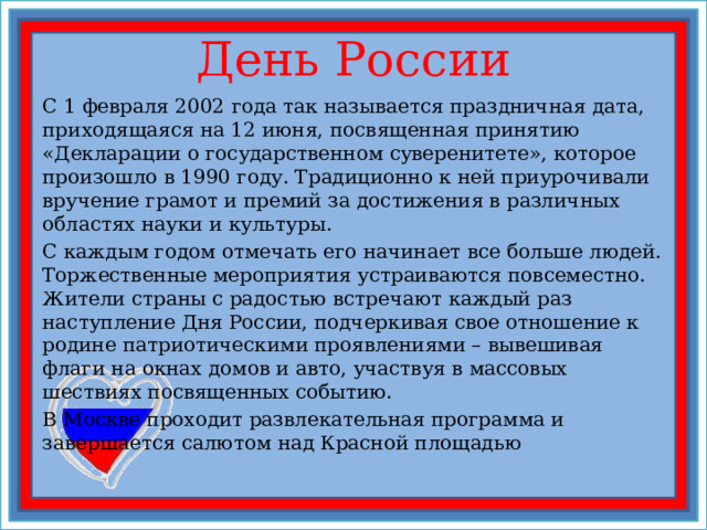  День России   С 1 февраля 2002 года так называется праздничная дата, приходящаяся на 12 июня, посвященная принятию «Декларации о государственном суверенитете», которое произошло в 1990 году. Традиционно к ней приурочивали вручение грамот и премий за достижения в различных областях науки и культуры. С каждым годом отмечать его начинает все больше людей. Торжественные мероприятия устраиваются повсеместно. Жители страны с радостью встречают каждый раз наступление Дня России, подчеркивая свое отношение к родине патриотическими проявлениями – вывешивая флаги на окнах домов и авто, участвуя в массовых шествиях посвященных событию. В Москве проходит развлекательная программа и завершается салютом над Красной площадью 