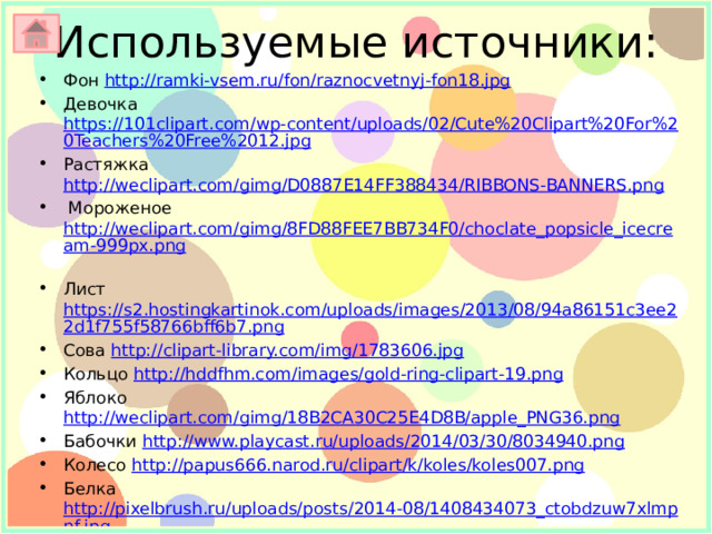 Используемые источники: Фон http://ramki-vsem.ru/fon/raznocvetnyj-fon18.jpg Девочка https://101clipart.com/wp-content/uploads/02/Cute%20Clipart%20For%20Teachers%20Free%2012.jpg Растяжка http://weclipart.com/gimg/D0887E14FF388434/RIBBONS-BANNERS.png  Мороженое http://weclipart.com/gimg/8FD88FEE7BB734F0/choclate_popsicle_icecream-999px.png  Лист https://s2.hostingkartinok.com/uploads/images/2013/08/94a86151c3ee22d1f755f58766bff6b7.png Сова http://clipart-library.com/img/1783606.jpg Кольцо http://hddfhm.com/images/gold-ring-clipart-19.png Яблоко http://weclipart.com/gimg/18B2CA30C25E4D8B/apple_PNG36.png Бабочки http://www.playcast.ru/uploads/2014/03/30/8034940.png Колесо http://papus666.narod.ru/clipart/k/koles/koles007.png Белка http://pixelbrush.ru/uploads/posts/2014-08/1408434073_ctobdzuw7xlmpnf.jpg http://www.playcast.ru/uploads/2015/12/15/16341954.png Море http://clipart-library.com/img/756884.png  