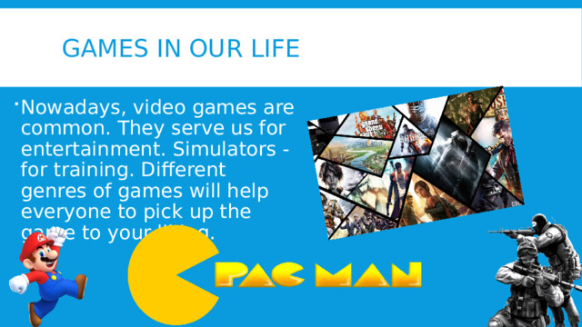 Games in our life Nowadays, video games are common. They serve us for entertainment. Simulators - for training. Different genres of games will help everyone to pick up the game to your liking. 