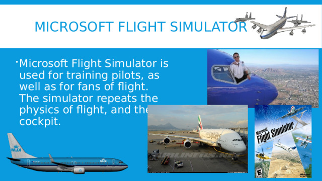 Microsoft flight simulator Microsoft Flight Simulator is used for training pilots, as well as for fans of flight. The simulator repeats the physics of flight, and the cockpit. 