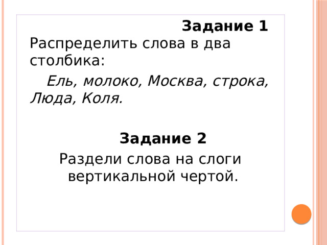  Задание 1 Распределить слова в два столбика:   Ель, молоко, Москва, строка, Люда, Коля.   Задание 2 Раздели слова на слоги вертикальной чертой.  