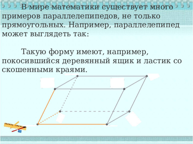  В мире математики существует много примеров параллелепипедов, не только прямоугольных. Например, параллелепипед может выглядеть так:  Такую форму имеют, например, покосившийся деревянный ящик и ластик со скошенными краями. 