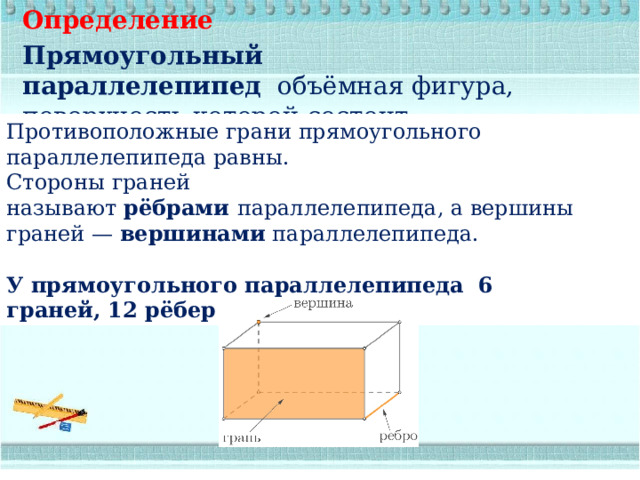 Определение Прямоугольный параллелепипед   объёмная фигура, поверхность которой состоит из  прямоугольников, которые называются  гранями. Противоположные грани прямоугольного параллелепипеда равны. Стороны граней называют  рёбрами  параллелепипеда, а вершины граней —  вершинами  параллелепипеда. У прямоугольного параллелепипеда  6 граней, 12 рёбер и 8 вершин. 