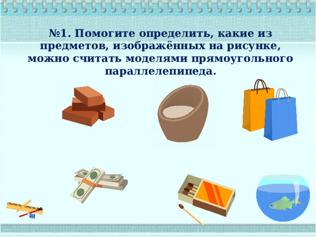 № 1. Помогите определить, какие из предметов, изображённых на рисунке, можно считать моделями прямоугольного параллелепипеда. 