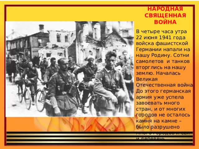 НАРОДНАЯ СВЯЩЕННАЯ ВОЙНА В четыре часа утра 22 июня 1941 года войска фашистской Германии напали на нашу Родину. Сотни самолетов и танков вторглись на нашу землю. Началась Великая Отечественная война. До этого германская армия уже успела завоевать много стран, и от многих городов не осталось камня на камне – было разрушено много городов и сел и деревень. 