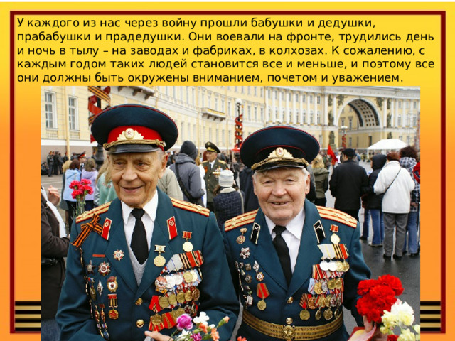 У каждого из нас через войну прошли бабушки и дедушки, прабабушки и прадедушки. Они воевали на фронте, трудились день и ночь в тылу – на заводах и фабриках, в колхозах. К сожалению, с каждым годом таких людей становится все и меньше, и поэтому все они должны быть окружены вниманием, почетом и уважением. 