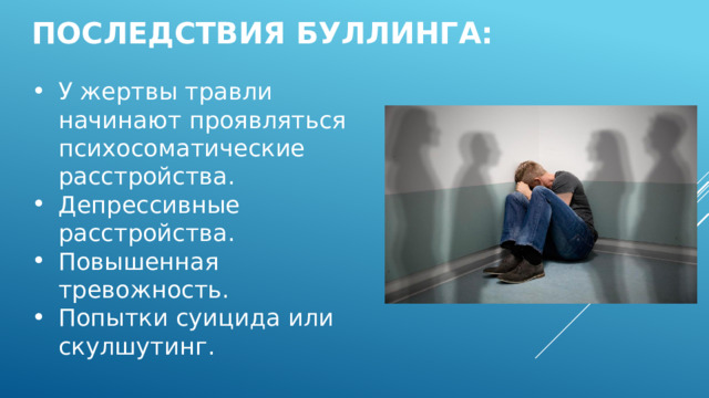 Последствия Буллинга: У жертвы травли начинают проявляться психосоматические расстройства. Депрессивные расстройства. Повышенная тревожность. Попытки суицида или скулшутинг. 