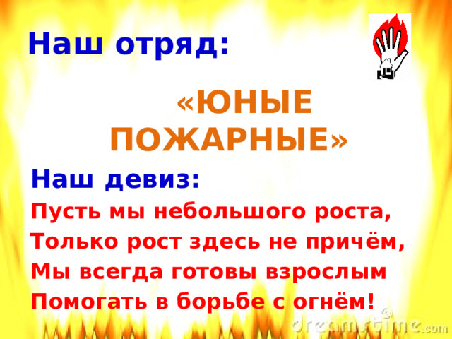 Наш отряд:  «ЮНЫЕ ПОЖАРНЫЕ» Наш девиз: Пусть мы небольшого роста, Только рост здесь не причём, Мы всегда готовы взрослым Помогать в борьбе с огнём! 