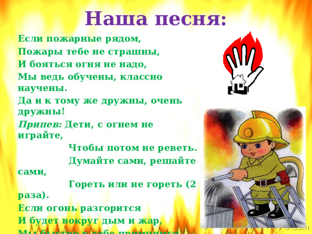 Наша песня: Если пожарные рядом, Пожары тебе не страшны, И бояться огня не надо, Мы ведь обучены, классно научены. Да и к тому же дружны, очень дружны! Припев: Дети, с огнем не играйте,  Чтобы потом не реветь.  Думайте сами, решайте сами,  Гореть или не гореть (2 раза). Если огонь разгорится И будет вокруг дым и жар, Мы быстро к тебе примчимся. Пеной, песком, одеялом, водицей Потушим любой пожар, потушим пожар!   