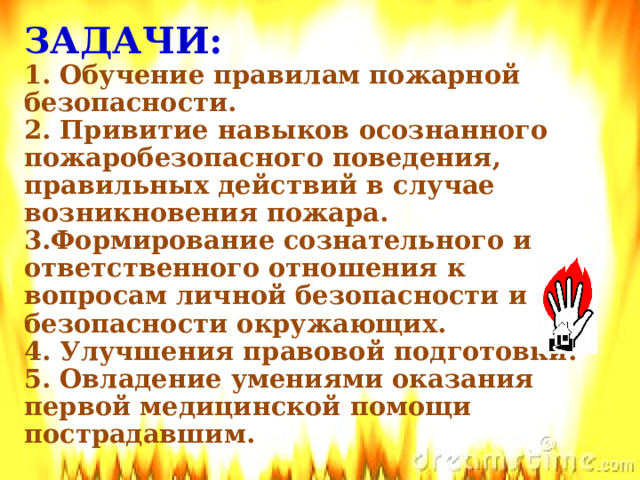 ЗАДАЧИ:  1. Обучение правилам пожарной безопасности.  2. Привитие навыков осознанного пожаробезопасного поведения, правильных действий в случае возникновения пожара.  3.Формирование сознательного и ответственного отношения к вопросам личной безопасности и безопасности окружающих.  4. Улучшения правовой подготовки.  5. Овладение умениями оказания первой медицинской помощи пострадавшим.   