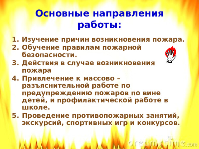 Основные направления работы:  Изучение причин возникновения пожара. Обучение правилам пожарной безопасности. Действия в случае возникновения пожара Привлечение к массово –разъяснительной работе по предупреждению пожаров по вине детей, и профилактической работе в школе. Проведение противопожарных занятий, экскурсий, спортивных игр и конкурсов.  