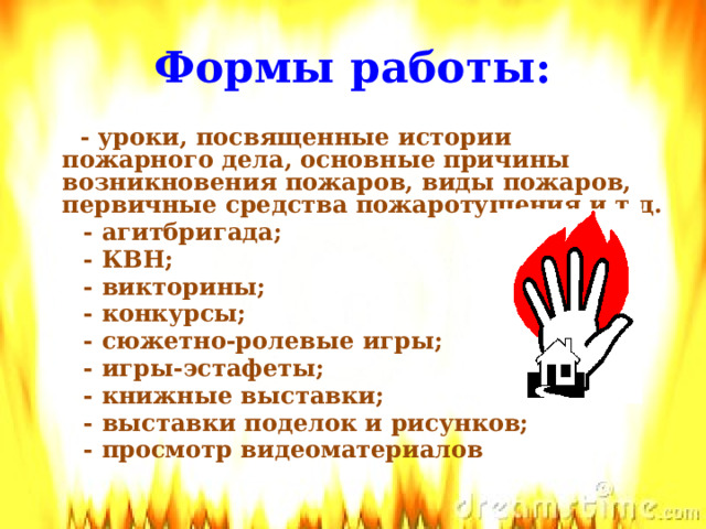 Формы работы:   - уроки, посвященные истории пожарного дела, основные причины возникновения пожаров, виды пожаров, первичные средства пожаротушения и т.д.  - агитбригада;  - КВН;  - викторины;  - конкурсы;  - сюжетно-ролевые игры;  - игры-эстафеты;  - книжные выставки;  - выставки поделок и рисунков;  - просмотр видеоматериалов  