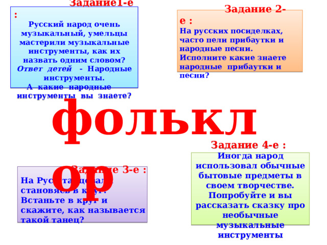  Задание 2-е : На русских посиделках, часто пели прибаутки и народные песни. Исполните какие знаете народные прибаутки и песни?   Задание1-е : Русский народ очень музыкальный, умельцы мастерили музыкальные инструменты, как их назвать одним словом? Ответ детей - Народные инструменты. А какие народные инструменты вы знаете?   фольклор Задание 4-е : Иногда народ использовал обычные бытовые предметы в своем творчестве. Попробуйте и вы рассказать сказку про необычные музыкальные инструменты  Задание 3-е : На Руси танцевали становясь в круг. Встаньте в круг и скажите, как называется такой танец? 