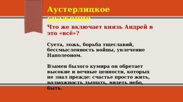 Аустерлицкое сражение Что же включает князь Андрей в это «всё»?   Суета, ложь, борьба тщеславий, бессмысленность войны, увлечение Наполеоном.   Взамен былого кумира он обретает высокие и вечные ценности, которых не знал прежде: счастье просто жить, возможность дышать, видеть небо, быть. 