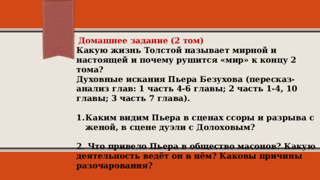  Домашнее задание (2 том)  Какую жизнь Толстой называет мирной и настоящей и почему рушится «мир» к концу 2 тома?  Духовные искания Пьера Безухова (пересказ-анализ глав: 1 часть 4-6 главы; 2 часть 1-4, 10 главы; 3 часть 7 глава).   Каким видим Пьера в сценах ссоры и разрыва с женой, в сцене дуэли с Долоховым?   2. Что привело Пьера в общество масонов? Какую деятельность ведёт он в нём? Каковы причины разочарования?   