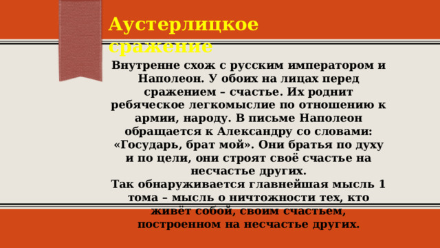 Аустерлицкое сражение Внутренне схож с русским императором и Наполеон. У обоих на лицах перед сражением – счастье. Их роднит ребяческое легкомыслие по отношению к армии, народу. В письме Наполеон обращается к Александру со словами: «Государь, брат мой». Они братья по духу и по цели, они строят своё счастье на несчастье других.  Так обнаруживается главнейшая мысль 1 тома – мысль о ничтожности тех, кто живёт собой, своим счастьем, построенном на несчастье других. 