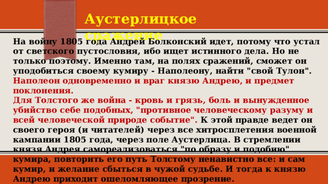 Аустерлицкое сражение На войну 1805 года Андрей Болконский идет, потому что устал от светского пустословия, ибо ищет истинного дела. Но не только поэтому. Именно там, на полях сражений, сможет он уподобиться своему кумиру - Наполеону, найти 