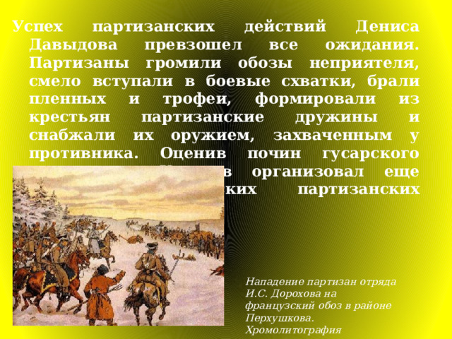 Успех партизанских действий Дениса Давыдова превзошел все ожидания. Партизаны громили обозы неприятеля, смело вступали в боевые схватки, брали пленных и трофеи, формировали из крестьян партизанские дружины и снабжали их оружием, захваченным у противника. Оценив почин гусарского полковника, Кутузов организовал еще несколько армейских партизанских отрядов. Нападение партизан отряда И.С. Доpохова на французский обоз в районе Пеpхушкова. Хpомолитогpафия 
