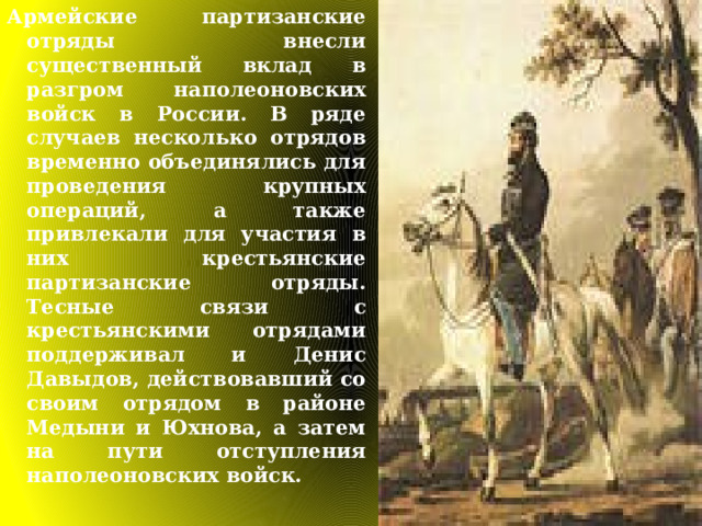 Армейские партизанские отряды внесли существенный вклад в разгром наполеоновских войск в России. В ряде случаев несколько отрядов временно объединялись для проведения крупных операций, а также привлекали для участия в них крестьянские партизанские отряды. Тесные связи с крестьянскими отрядами поддерживал и Денис Давыдов, действовавший со своим отрядом в районе Медыни и Юхнова, а затем на пути отступления наполеоновских войск. 
