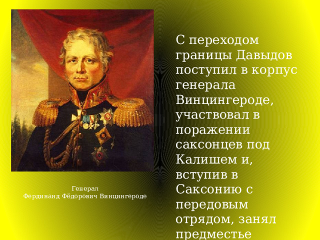 С переходом границы Давыдов поступил в корпус генерала Винцингероде, участвовал в поражении саксонцев под Калишем и, вступив в Саксонию с передовым отрядом, занял предместье Дрездена. Генерал Фердинанд Фёдорович Винцингероде 