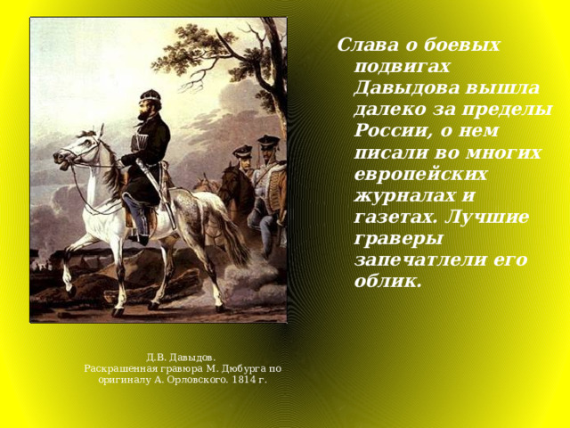 Слава о боевых подвигах Давыдова вышла далеко за пределы России, о нем писали во многих европейских журналах и газетах. Лучшие граверы запечатлели его облик. Д.В. Давыдов. Раскрашенная гравюра М. Дюбурга по оригиналу А. Орловского. 1814 г. 